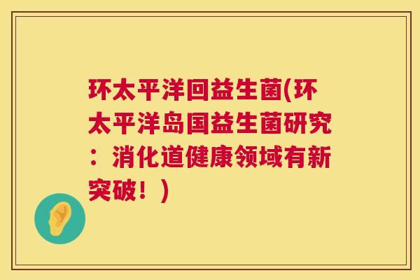 环太平洋回益生菌(环太平洋岛国益生菌研究：消化道健康领域有新突破！)