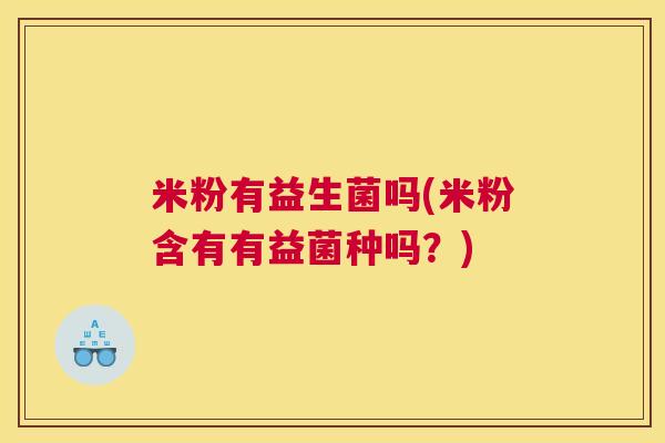 米粉有益生菌吗(米粉含有有益菌种吗？)