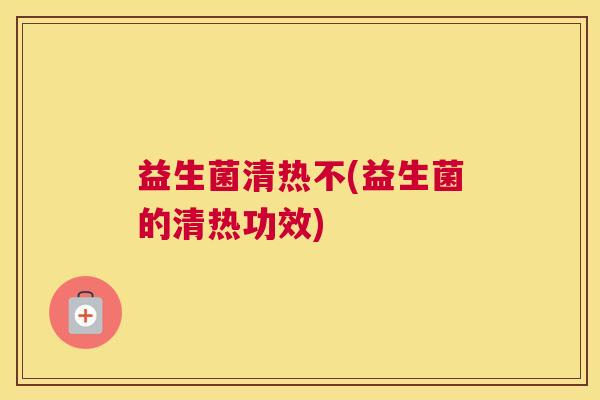 益生菌清热不(益生菌的清热功效)