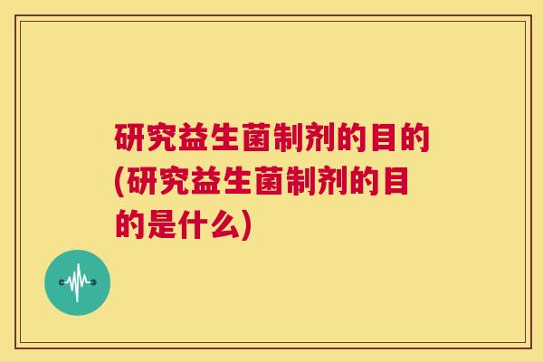 研究益生菌制剂的目的(研究益生菌制剂的目的是什么)