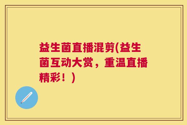 益生菌直播混剪(益生菌互动大赏，重温直播精彩！)
