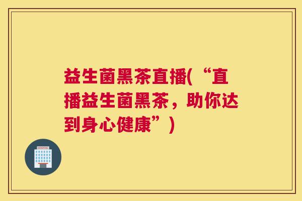 益生菌黑茶直播(“直播益生菌黑茶，助你达到身心健康”)