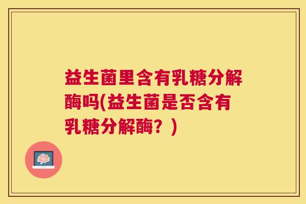 益生菌里含有乳糖分解酶吗(益生菌是否含有乳糖分解酶？)