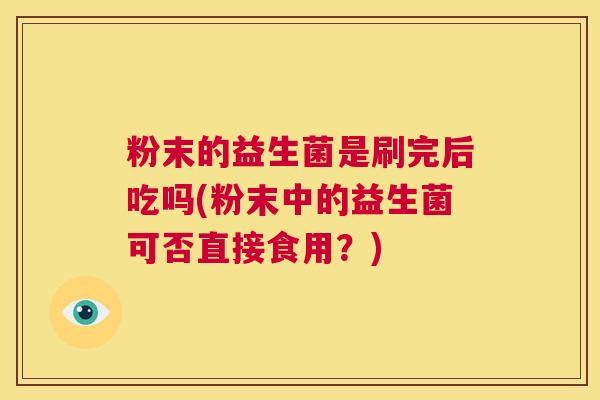 粉末的益生菌是刷完后吃吗(粉末中的益生菌可否直接食用？)