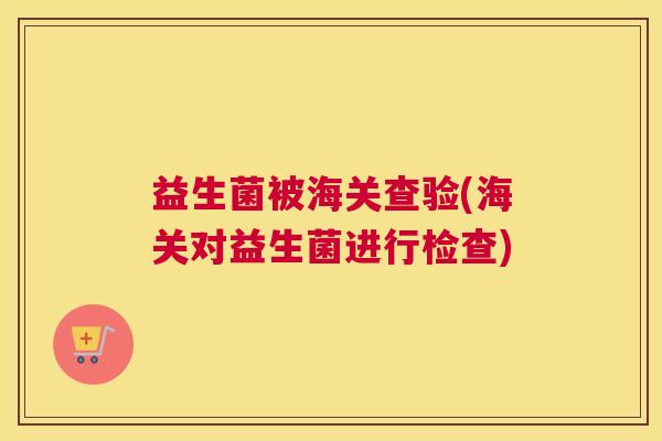 益生菌被海关查验(海关对益生菌进行检查)