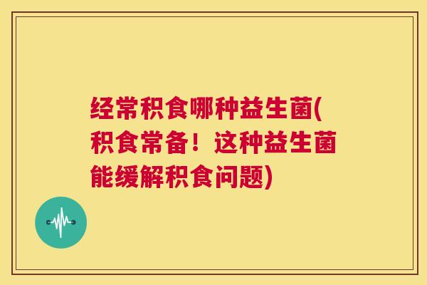 经常积食哪种益生菌(积食常备！这种益生菌能缓解积食问题)