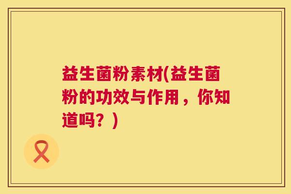 益生菌粉素材(益生菌粉的功效与作用，你知道吗？)