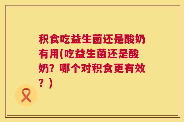 积食吃益生菌还是酸奶有用(吃益生菌还是酸奶？哪个对积食更有效？)