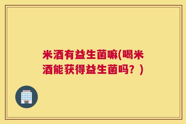 米酒有益生菌嘛(喝米酒能获得益生菌吗？)