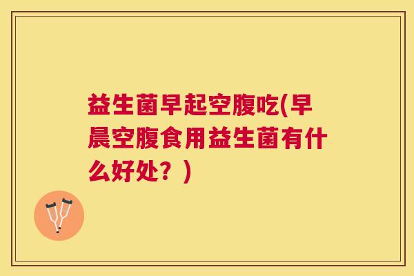 益生菌早起空腹吃(早晨空腹食用益生菌有什么好处？)