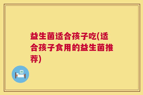 益生菌适合孩子吃(适合孩子食用的益生菌推荐)