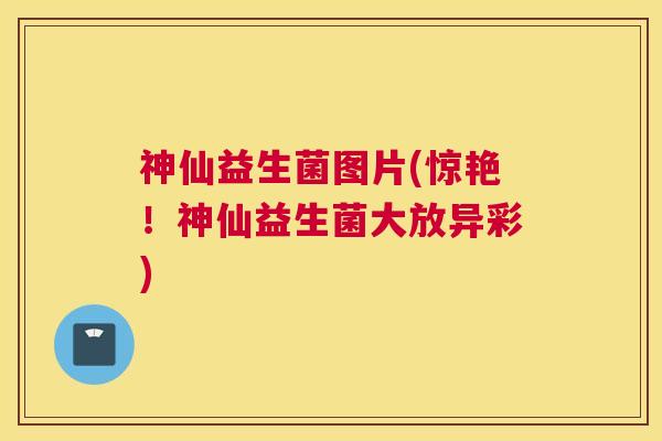 神仙益生菌图片(惊艳！神仙益生菌大放异彩)