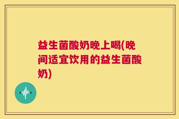 益生菌酸奶晚上喝(晚间适宜饮用的益生菌酸奶)