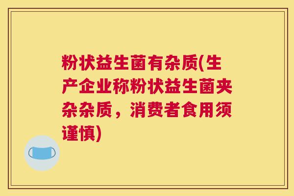 粉状益生菌有杂质(生产企业称粉状益生菌夹杂杂质，消费者食用须谨慎)
