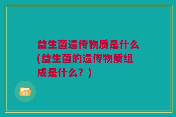 益生菌遗传物质是什么(益生菌的遗传物质组成是什么？)