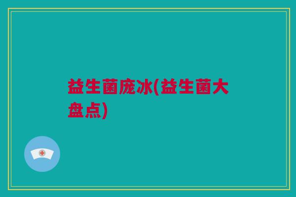 益生菌庞冰(益生菌大盘点)