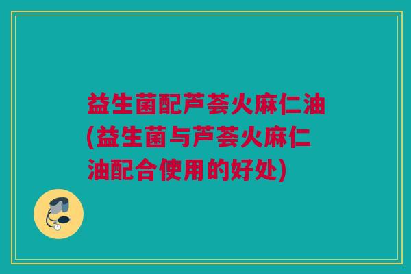 益生菌配芦荟火麻仁油(益生菌与芦荟火麻仁油配合使用的好处)
