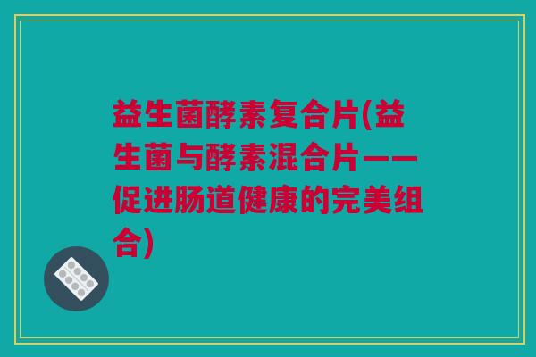益生菌酵素复合片(益生菌与酵素混合片——促进肠道健康的完美组合)