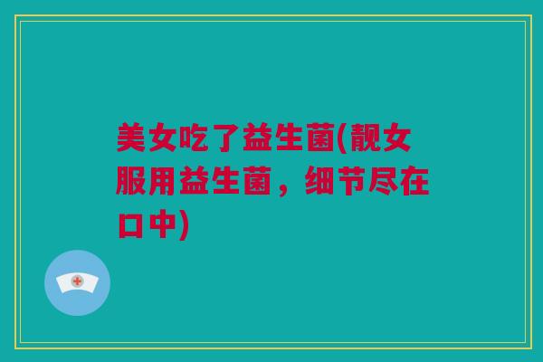 美女吃了益生菌(靓女服用益生菌，细节尽在口中)
