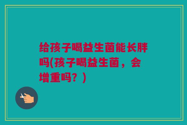 给孩子喝益生菌能长胖吗(孩子喝益生菌，会增重吗？)