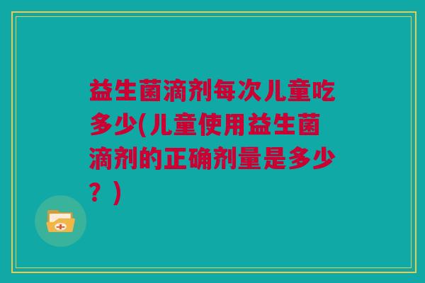 益生菌滴剂每次儿童吃多少(儿童使用益生菌滴剂的正确剂量是多少？)