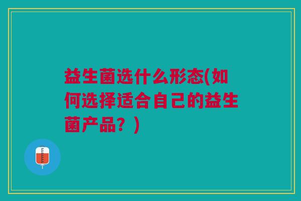 益生菌选什么形态(如何选择适合自己的益生菌产品？)