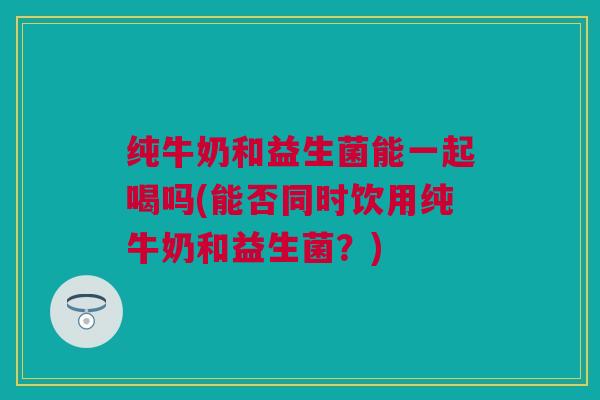 纯牛奶和益生菌能一起喝吗(能否同时饮用纯牛奶和益生菌？)