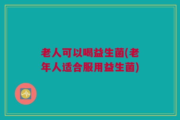 老人可以喝益生菌(老年人适合服用益生菌)