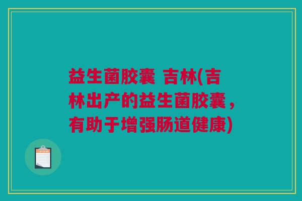 益生菌胶囊 吉林(吉林出产的益生菌胶囊，有助于增强肠道健康)