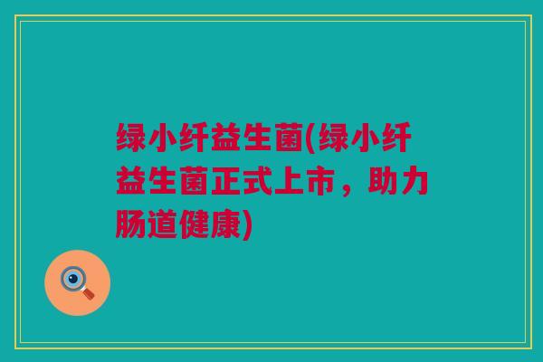 绿小纤益生菌(绿小纤益生菌正式上市，助力肠道健康)