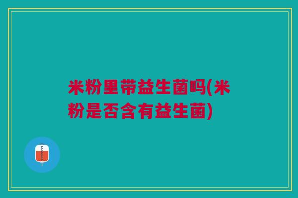 米粉里带益生菌吗(米粉是否含有益生菌)