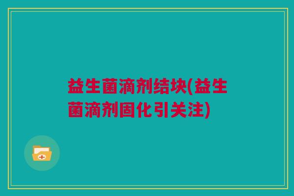益生菌滴剂结块(益生菌滴剂固化引关注)