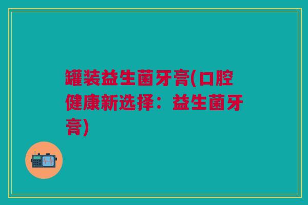 罐装益生菌牙膏(口腔健康新选择：益生菌牙膏)