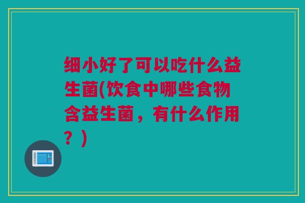 细小好了可以吃什么益生菌(饮食中哪些食物含益生菌，有什么作用？)