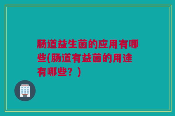 肠道益生菌的应用有哪些(肠道有益菌的用途有哪些？)