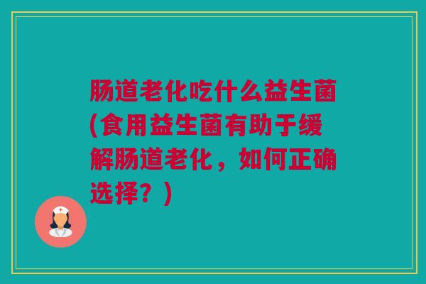 肠道老化吃什么益生菌(食用益生菌有助于缓解肠道老化，如何正确选择？)