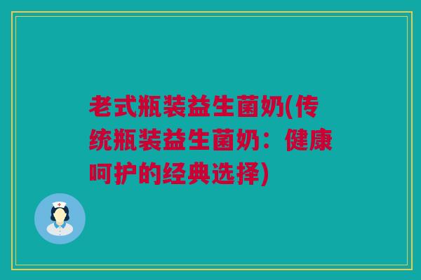 老式瓶装益生菌奶(传统瓶装益生菌奶：健康呵护的经典选择)