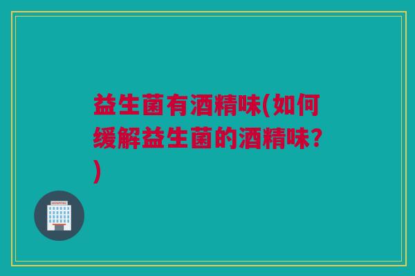 益生菌有酒精味(如何缓解益生菌的酒精味？)