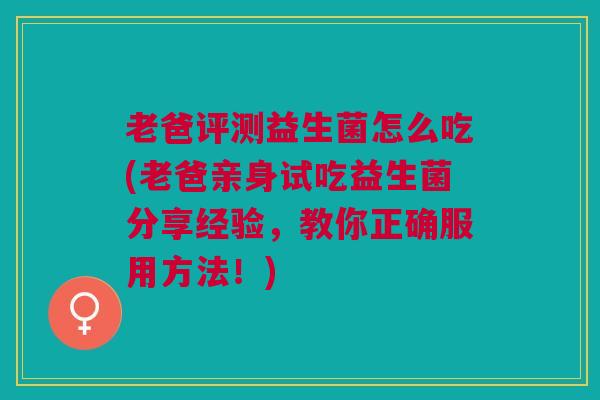 老爸评测益生菌怎么吃(老爸亲身试吃益生菌分享经验，教你正确服用方法！)
