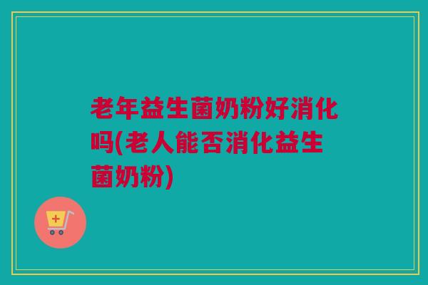 老年益生菌奶粉好消化吗(老人能否消化益生菌奶粉)