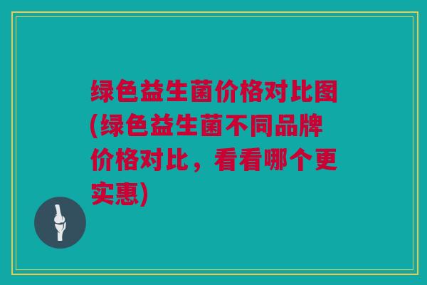 绿色益生菌价格对比图(绿色益生菌不同品牌价格对比，看看哪个更实惠)