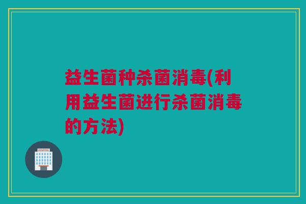 益生菌种杀菌消毒(利用益生菌进行杀菌消毒的方法)