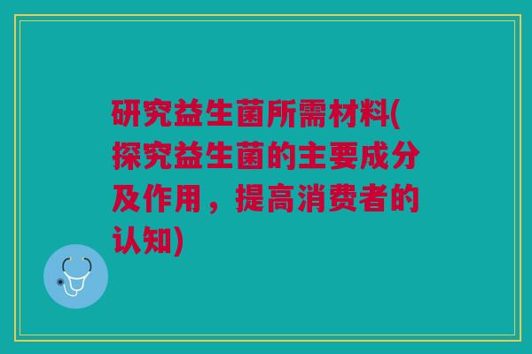 研究益生菌所需材料(探究益生菌的主要成分及作用，提高消费者的认知)