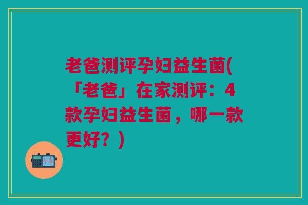 老爸测评孕妇益生菌(「老爸」在家测评：4款孕妇益生菌，哪一款更好？)