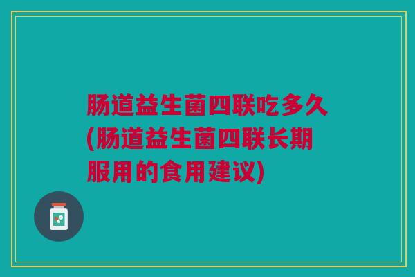 肠道益生菌四联吃多久(肠道益生菌四联长期服用的食用建议)