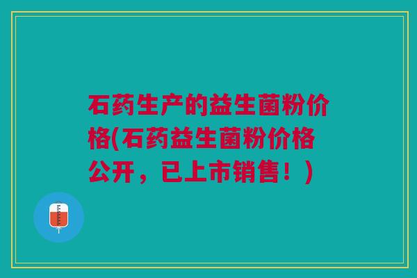 石药生产的益生菌粉价格(石药益生菌粉价格公开，已上市销售！)
