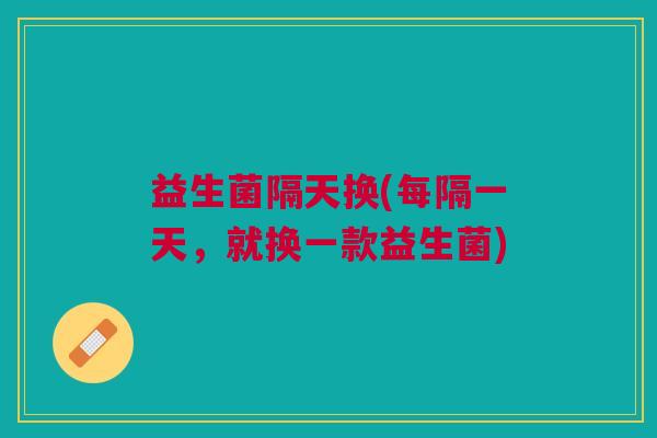 益生菌隔天换(每隔一天，就换一款益生菌)