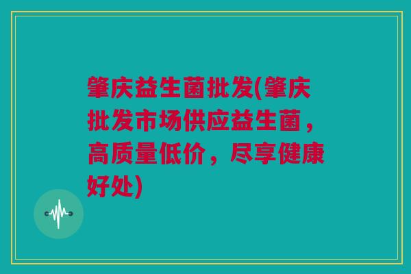 肇庆益生菌批发(肇庆批发市场供应益生菌，高质量低价，尽享健康好处)