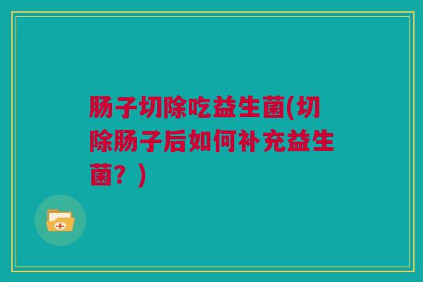 肠子切除吃益生菌(切除肠子后如何补充益生菌？)