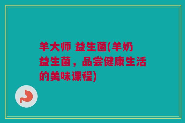 羊大师 益生菌(羊奶益生菌，品尝健康生活的美味课程)